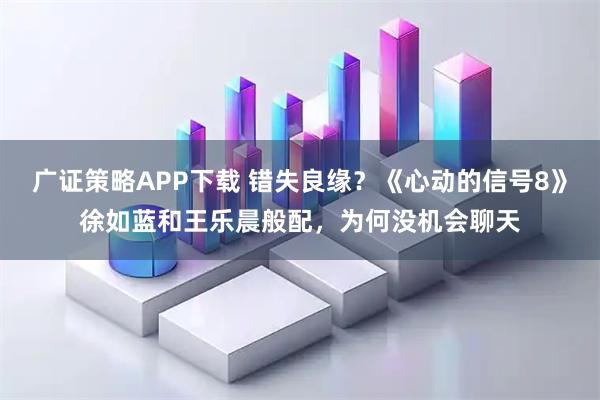 广证策略APP下载 错失良缘?《心动的信号8》徐如蓝和王乐晨般配,为何没机会聊天