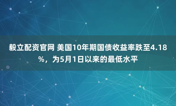 毅立配资官网 美国10年期国债收益率跌至4.18%，为5月1日以来的最低水平