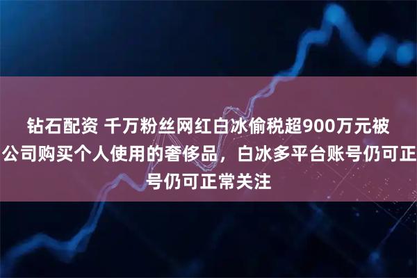 钻石配资 千万粉丝网红白冰偷税超900万元被查，用公司购买个人使用的奢侈品，白冰多平台账号仍可正常关注