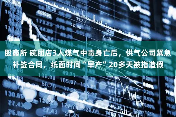 股鑫所 碗团店3人煤气中毒身亡后，供气公司紧急补签合同，纸面时间“早产”20多天被指造假